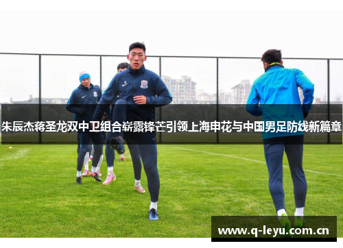 朱辰杰蒋圣龙双中卫组合崭露锋芒引领上海申花与中国男足防线新篇章
